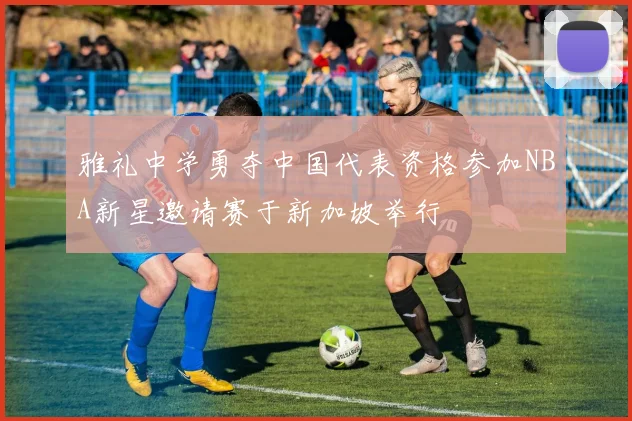 雅礼中学勇夺中国代表资格参加NBA新星邀请赛于新加坡举行