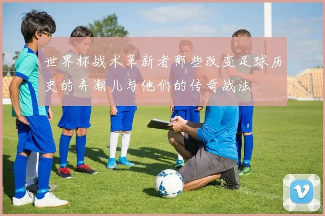 世界杯战术革新者那些改变足球历史的弄潮儿与他们的传奇战法