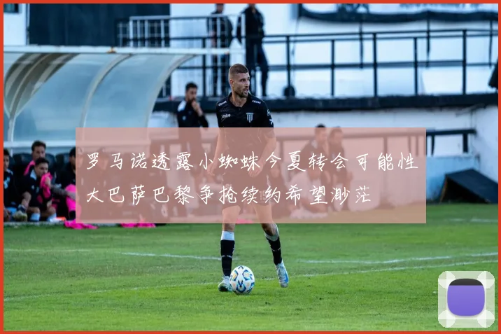 罗马诺透露小蜘蛛今夏转会可能性大巴萨巴黎争抢续约希望渺茫