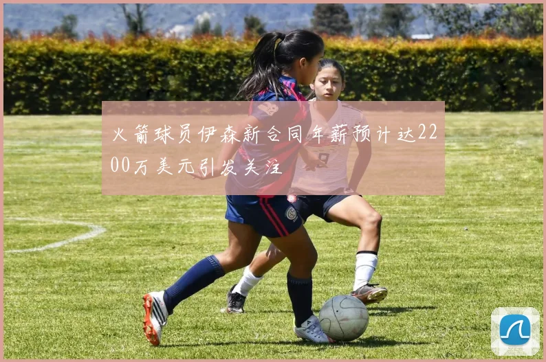 火箭球员伊森新合同年薪预计达2200万美元引发关注