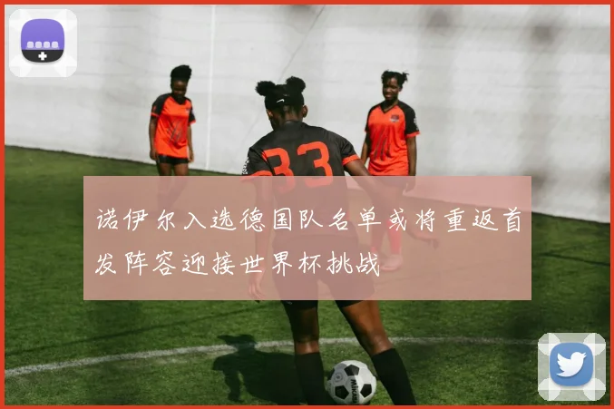 诺伊尔入选德国队名单或将重返首发阵容迎接世界杯挑战