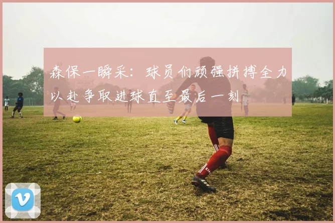 森保一瞬采：球员们顽强拼搏全力以赴争取进球直至最后一刻