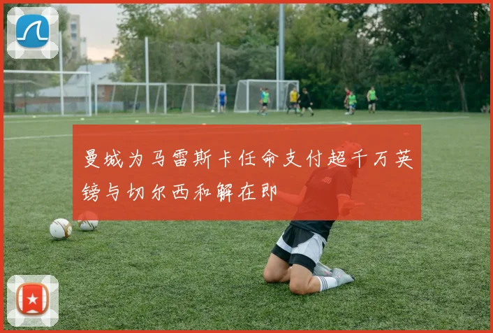 曼城为马雷斯卡任命支付超千万英镑与切尔西和解在即