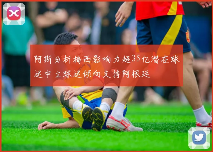 阿斯分析梅西影响力超35亿潜在球迷中立球迷倾向支持阿根廷