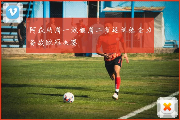 阿森纳周一放假周二重返训练全力备战欧冠决赛