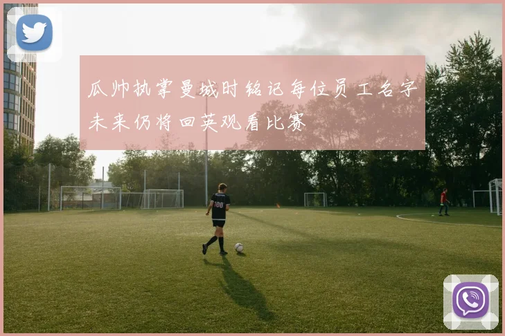 瓜帅执掌曼城时铭记每位员工名字未来仍将回英观看比赛