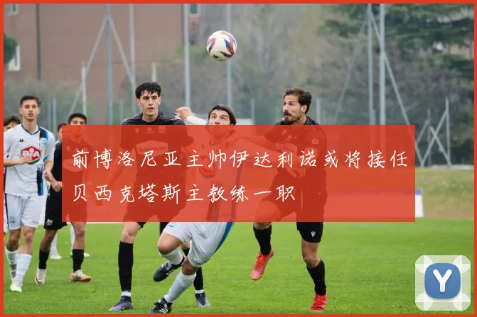 前博洛尼亚主帅伊达利诺或将接任贝西克塔斯主教练一职