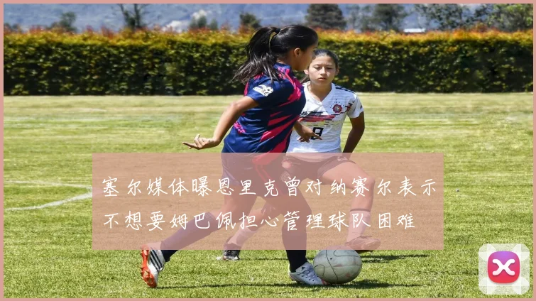 塞尔媒体曝恩里克曾对纳赛尔表示不想要姆巴佩担心管理球队困难