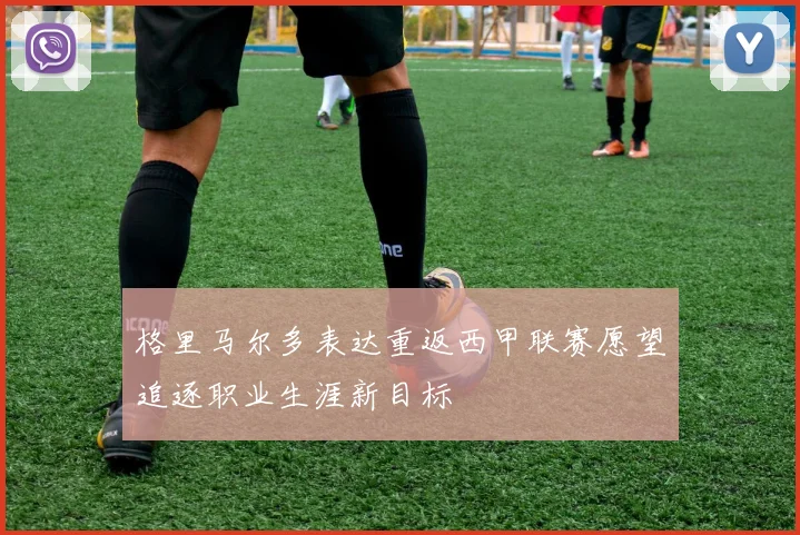 格里马尔多表达重返西甲联赛愿望追逐职业生涯新目标