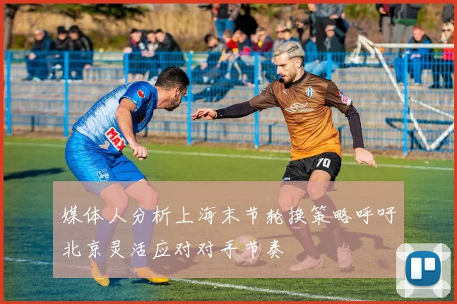 媒体人分析上海末节轮换策略呼吁北京灵活应对对手节奏