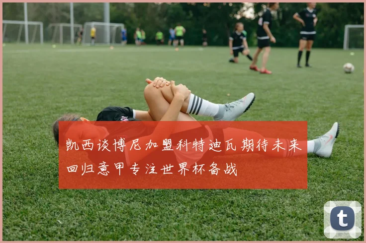 凯西谈博尼加盟科特迪瓦期待未来回归意甲专注世界杯备战